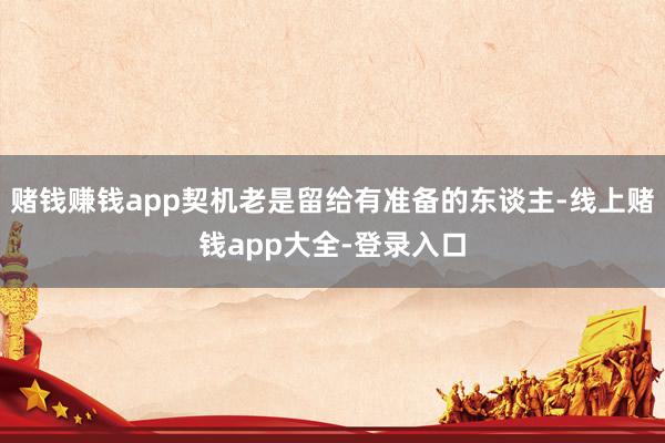 赌钱赚钱app契机老是留给有准备的东谈主-线上赌钱app大全-登录入口