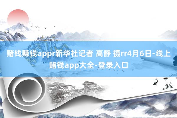 赌钱赚钱appr新华社记者 高静 摄rr4月6日-线上赌钱app大全-登录入口