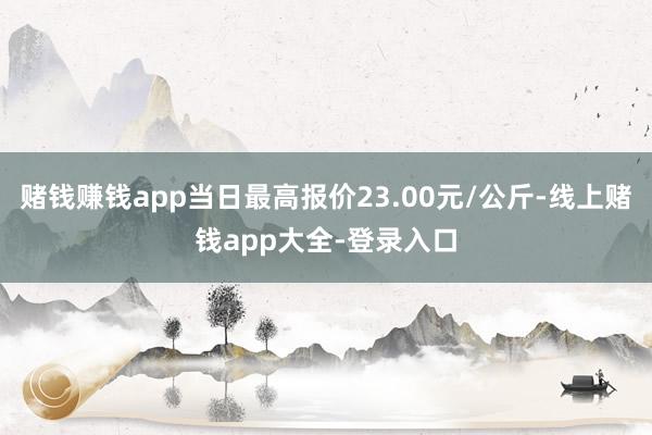 赌钱赚钱app当日最高报价23.00元/公斤-线上赌钱app大全-登录入口