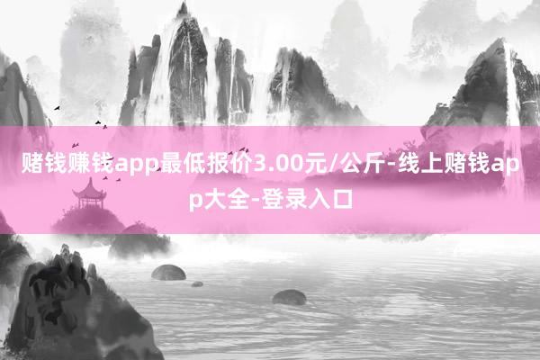 赌钱赚钱app最低报价3.00元/公斤-线上赌钱app大全-登录入口