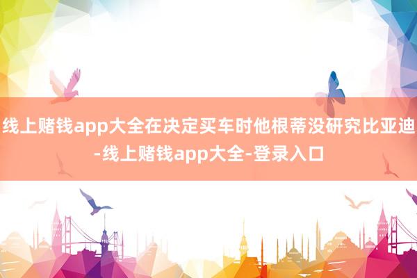 线上赌钱app大全在决定买车时他根蒂没研究比亚迪-线上赌钱app大全-登录入口