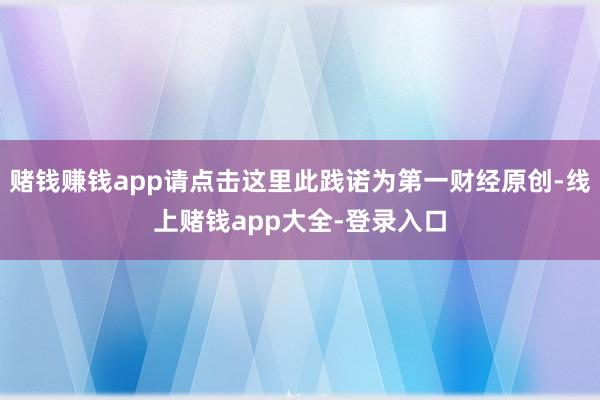 赌钱赚钱app请点击这里此践诺为第一财经原创-线上赌钱app大全-登录入口