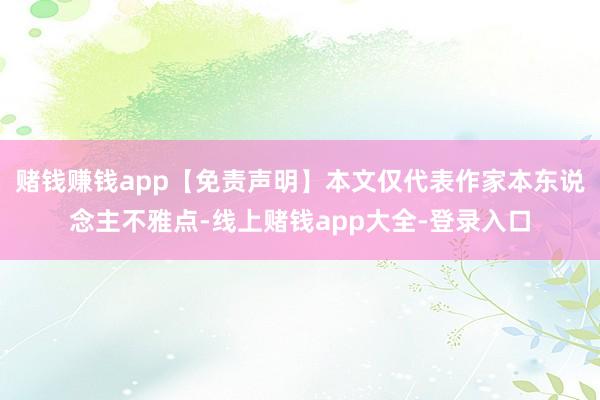 赌钱赚钱app【免责声明】本文仅代表作家本东说念主不雅点-线上赌钱app大全-登录入口