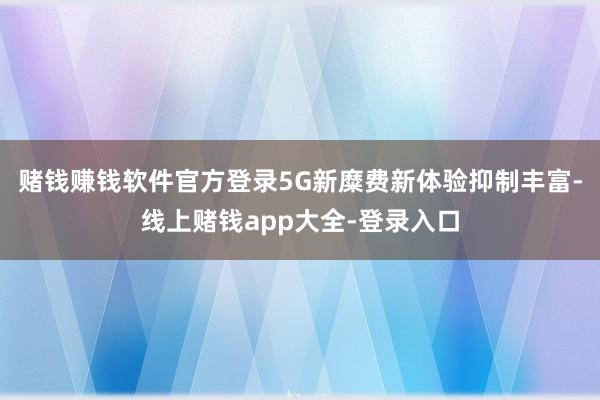 赌钱赚钱软件官方登录5G新糜费新体验抑制丰富-线上赌钱app大全-登录入口