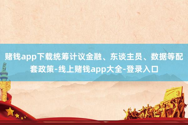 赌钱app下载统筹计议金融、东谈主员、数据等配套政策-线上赌钱app大全-登录入口