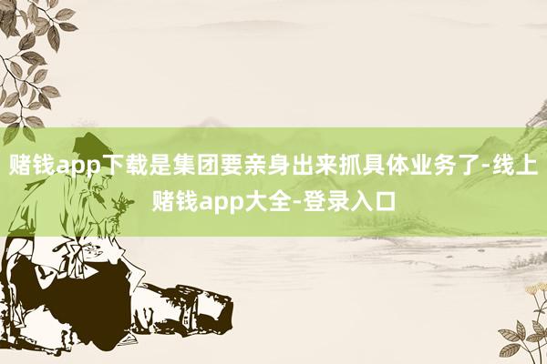 赌钱app下载是集团要亲身出来抓具体业务了-线上赌钱app大全-登录入口