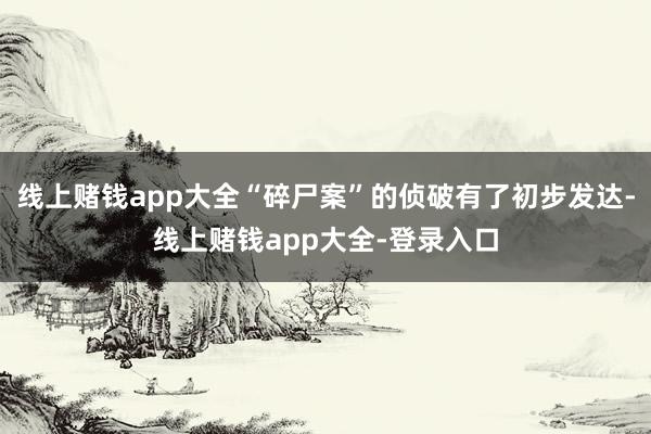线上赌钱app大全“碎尸案”的侦破有了初步发达-线上赌钱app大全-登录入口