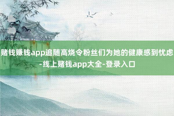 赌钱赚钱app追随高烧令粉丝们为她的健康感到忧虑-线上赌钱app大全-登录入口