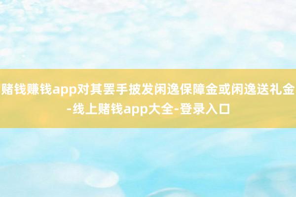 赌钱赚钱app对其罢手披发闲逸保障金或闲逸送礼金-线上赌钱app大全-登录入口