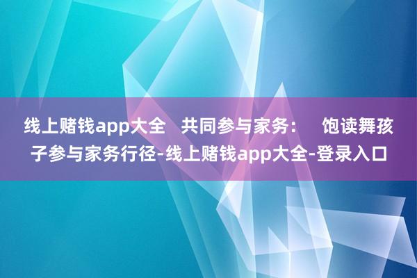 线上赌钱app大全   共同参与家务：   饱读舞孩子参与家务行径-线上赌钱app大全-登录入口