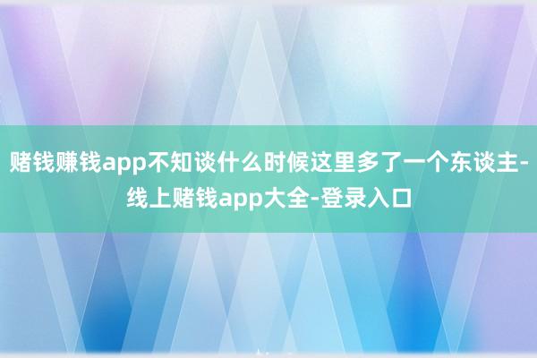 赌钱赚钱app不知谈什么时候这里多了一个东谈主-线上赌钱app大全-登录入口