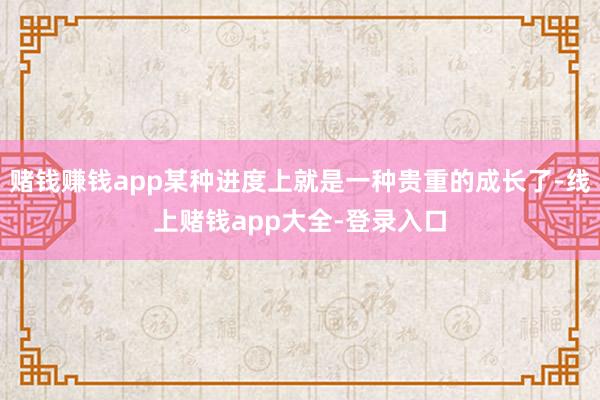 赌钱赚钱app某种进度上就是一种贵重的成长了-线上赌钱app大全-登录入口