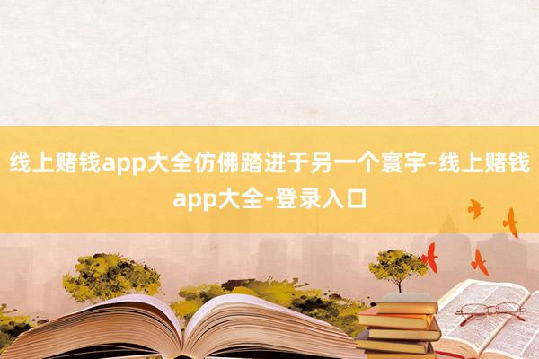 线上赌钱app大全仿佛踏进于另一个寰宇-线上赌钱app大全-登录入口