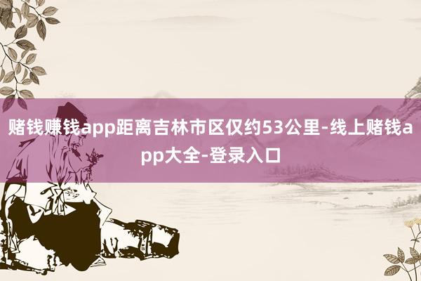 赌钱赚钱app距离吉林市区仅约53公里-线上赌钱app大全-登录入口