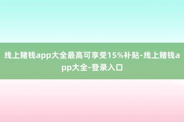 线上赌钱app大全最高可享受15%补贴-线上赌钱app大全-登录入口