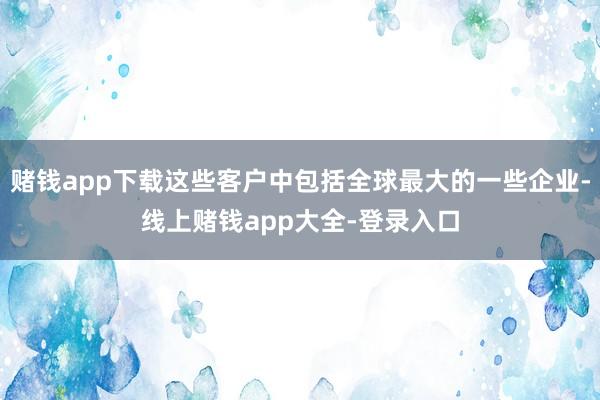 赌钱app下载这些客户中包括全球最大的一些企业-线上赌钱app大全-登录入口
