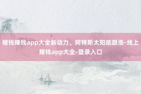 赌钱赚钱app大全新动力、阿特斯太阳能跟涨-线上赌钱app大全-登录入口