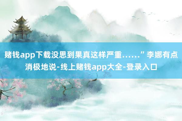 赌钱app下载没思到果真这样严重……”李娜有点消极地说-线上赌钱app大全-登录入口