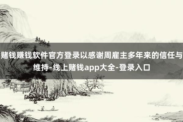 赌钱赚钱软件官方登录以感谢周雇主多年来的信任与维持-线上赌钱app大全-登录入口