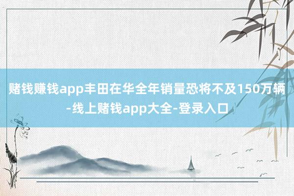 赌钱赚钱app丰田在华全年销量恐将不及150万辆-线上赌钱app大全-登录入口