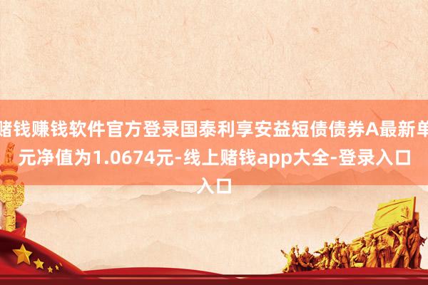赌钱赚钱软件官方登录国泰利享安益短债债券A最新单元净值为1.0674元-线上赌钱app大全-登录入口