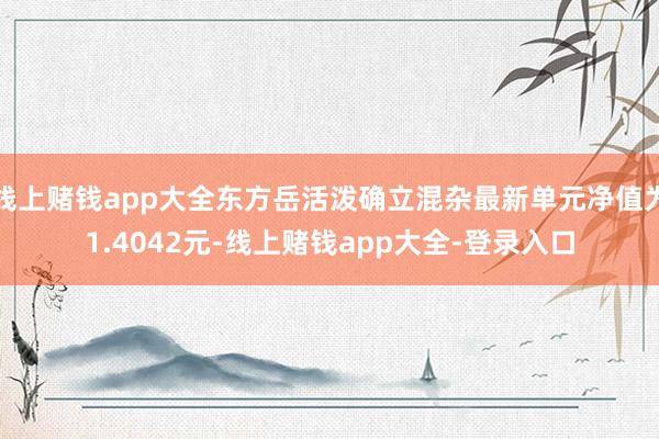 线上赌钱app大全东方岳活泼确立混杂最新单元净值为1.4042元-线上赌钱app大全-登录入口