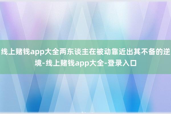 线上赌钱app大全两东谈主在被动靠近出其不备的逆境-线上赌钱app大全-登录入口