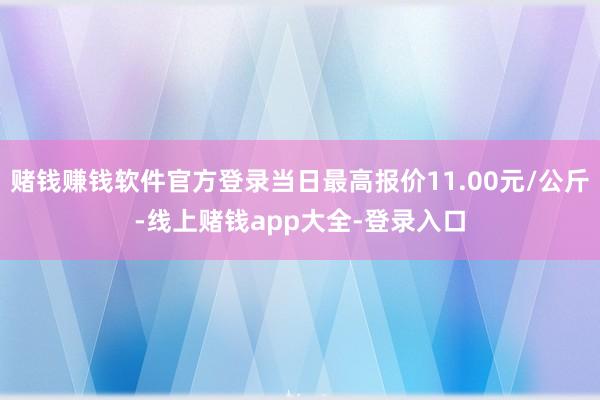 赌钱赚钱软件官方登录当日最高报价11.00元/公斤-线上赌钱app大全-登录入口