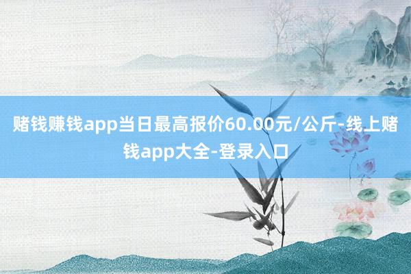 赌钱赚钱app当日最高报价60.00元/公斤-线上赌钱app大全-登录入口