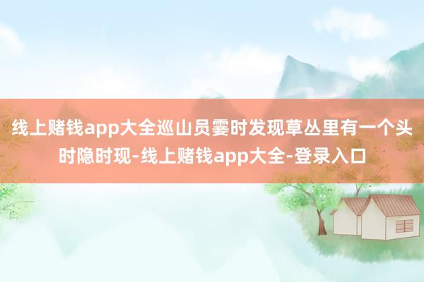 线上赌钱app大全巡山员霎时发现草丛里有一个头时隐时现-线上赌钱app大全-登录入口
