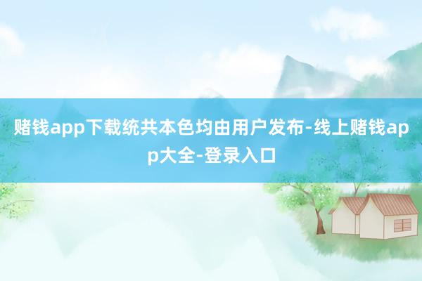 赌钱app下载统共本色均由用户发布-线上赌钱app大全-登录入口