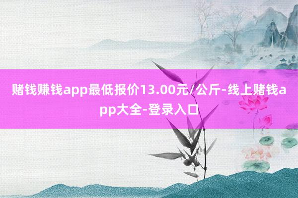 赌钱赚钱app最低报价13.00元/公斤-线上赌钱app大全-登录入口