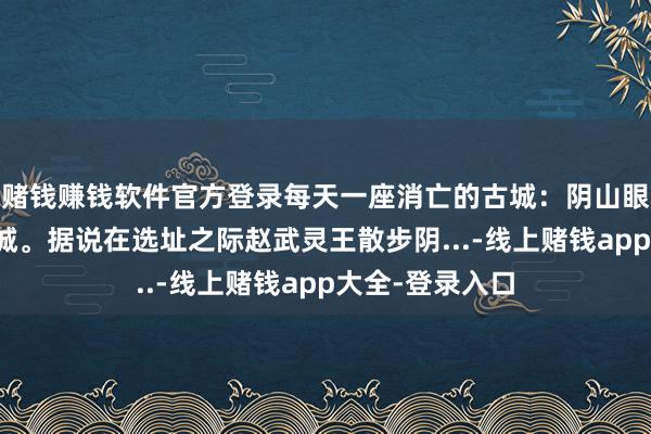 赌钱赚钱软件官方登录每天一座消亡的古城：阴山眼下等一城云中城。据说在选址之际赵武灵王散步阴...-线上赌钱app大全-登录入口