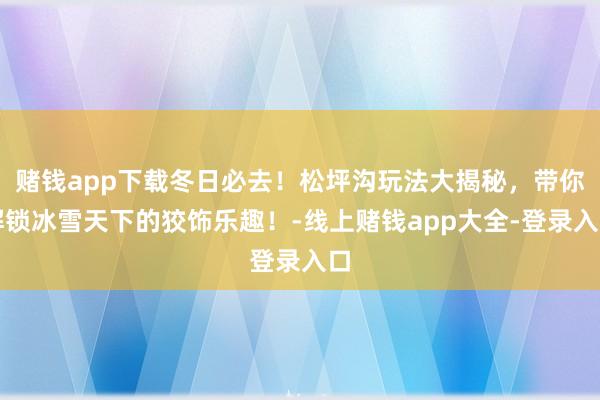 赌钱app下载冬日必去！松坪沟玩法大揭秘，带你解锁冰雪天下的狡饰乐趣！-线上赌钱app大全-登录入口