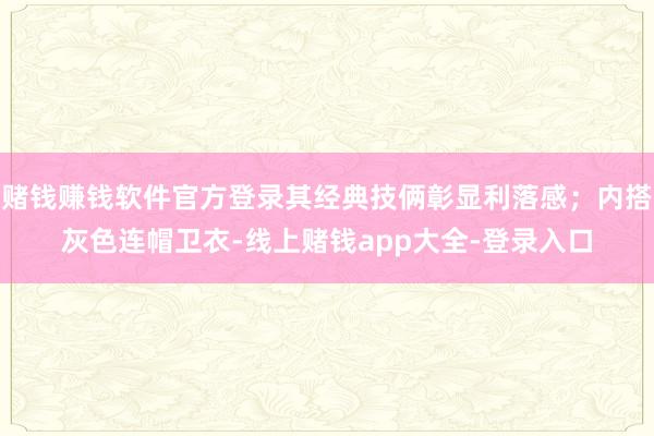 赌钱赚钱软件官方登录其经典技俩彰显利落感；内搭灰色连帽卫衣-线上赌钱app大全-登录入口