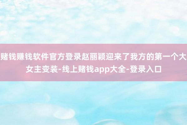 赌钱赚钱软件官方登录赵丽颖迎来了我方的第一个大女主变装-线上赌钱app大全-登录入口
