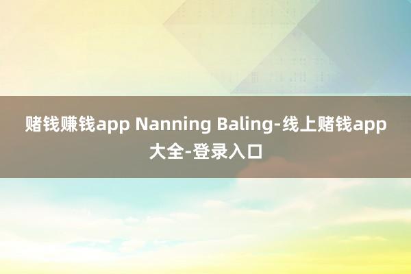 赌钱赚钱app Nanning Baling-线上赌钱app大全-登录入口