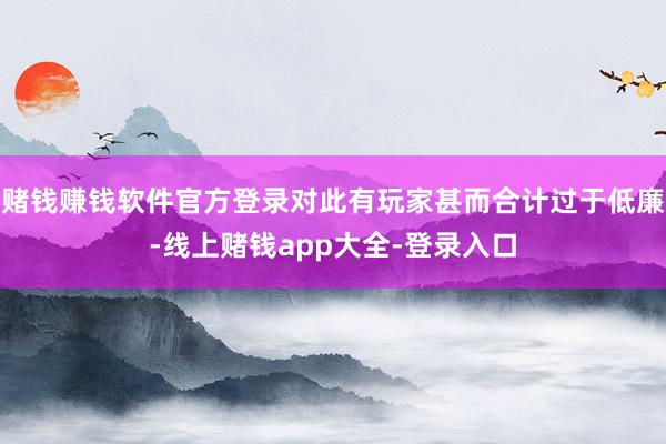 赌钱赚钱软件官方登录对此有玩家甚而合计过于低廉-线上赌钱app大全-登录入口