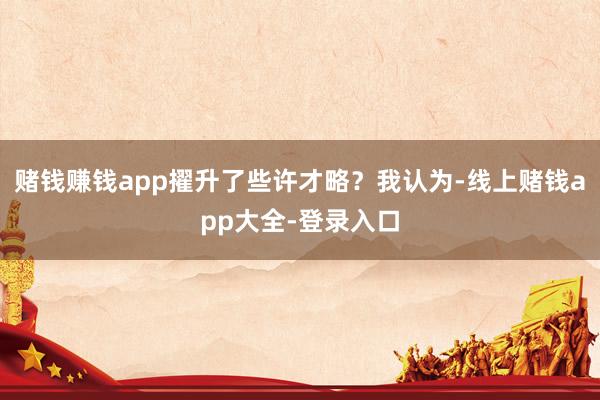 赌钱赚钱app擢升了些许才略?我认为-线上赌钱app大全-登录入口