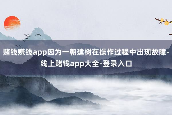 赌钱赚钱app因为一朝建树在操作过程中出现故障-线上赌钱app大全-登录入口
