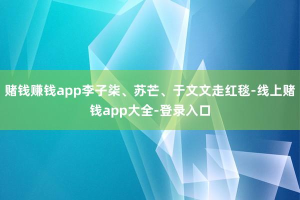赌钱赚钱app李子柒、苏芒、于文文走红毯-线上赌钱app大全-登录入口