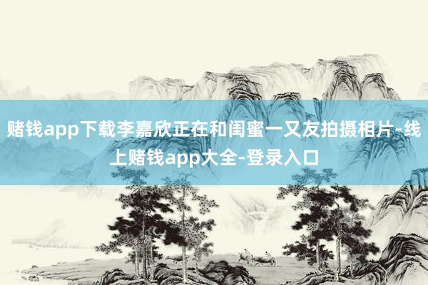 赌钱app下载李嘉欣正在和闺蜜一又友拍摄相片-线上赌钱app大全-登录入口