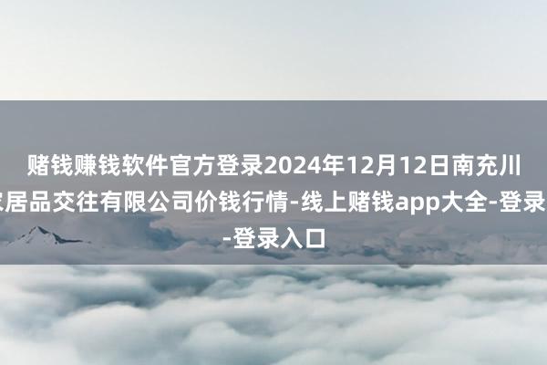 赌钱赚钱软件官方登录2024年12月12日南充川北农居品交往有限公司价钱行情-线上赌钱app大全-登录入口