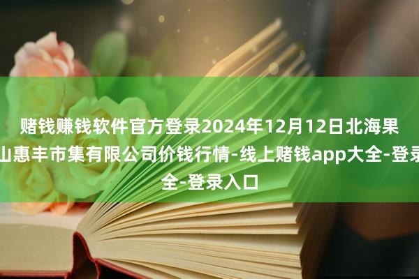 赌钱赚钱软件官方登录2024年12月12日北海果业砀山惠丰市集有限公司价钱行情-线上赌钱app大全-登录入口