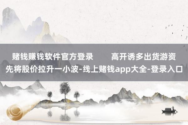 赌钱赚钱软件官方登录        高开诱多出货游资先将股价拉升一小波-线上赌钱app大全-登录入口