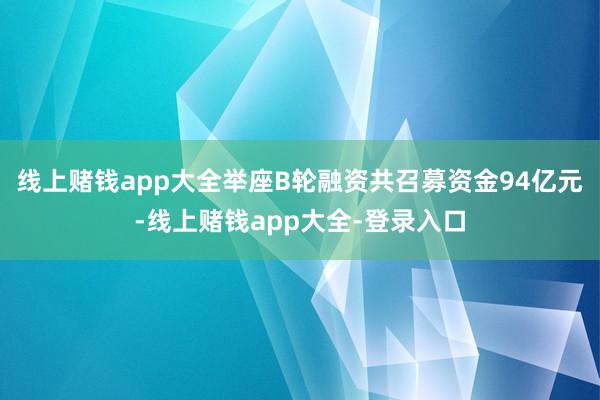 线上赌钱app大全举座B轮融资共召募资金94亿元-线上赌钱app大全-登录入口