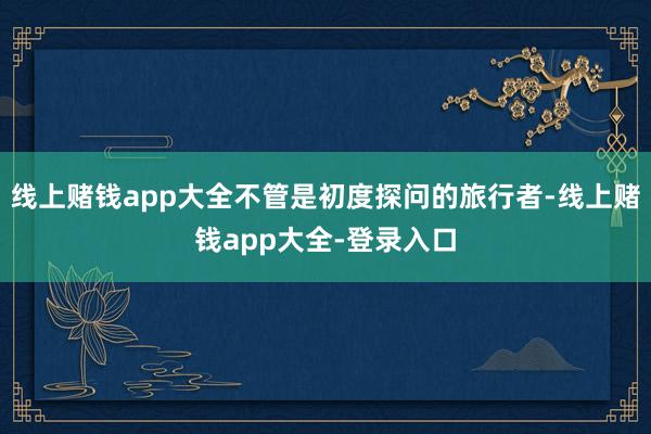 线上赌钱app大全不管是初度探问的旅行者-线上赌钱app大全-登录入口