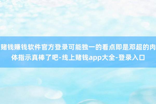赌钱赚钱软件官方登录可能独一的看点即是邓超的肉体指示真棒了吧-线上赌钱app大全-登录入口