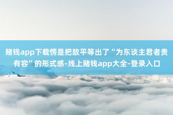赌钱app下载愣是把敌平等出了“为东谈主君者贵有容”的形式感-线上赌钱app大全-登录入口