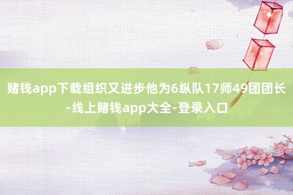 赌钱app下载组织又进步他为6纵队17师49团团长-线上赌钱app大全-登录入口